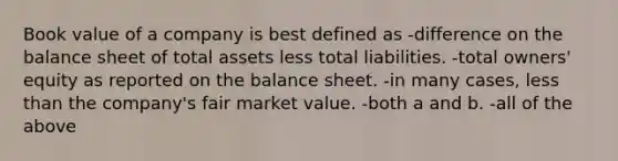 Book value of a company is best defined as -difference on the balance sheet of total assets less total liabilities. -total owners' equity as reported on the balance sheet. -in many cases, <a href='https://www.questionai.com/knowledge/k7BtlYpAMX-less-than' class='anchor-knowledge'>less than</a> the company's fair market value. -both a and b. -all of the above