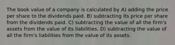 The book value of a company is calculated by A) adding the price per share to the dividends paid. B) subtracting its price per share from the dividends paid. C) subtracting the value of all the firm's assets from the value of its liabilities. D) subtracting the value of all the firm's liabilities from the value of its assets.