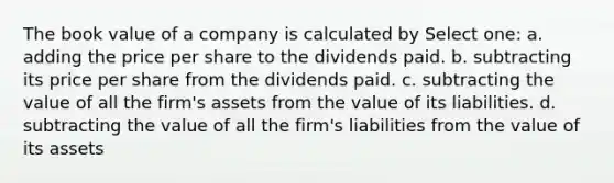 The book value of a company is calculated by Select one: a. adding the price per share to the dividends paid. b. subtracting its price per share from the dividends paid. c. subtracting the value of all the firm's assets from the value of its liabilities. d. subtracting the value of all the firm's liabilities from the value of its assets