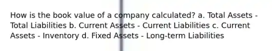 How is the book value of a company calculated? a. Total Assets - Total Liabilities b. Current Assets - Current Liabilities c. Current Assets - Inventory d. Fixed Assets - Long-term Liabilities