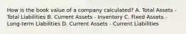 How is the book value of a company calculated? A. Total Assets - Total Liabilities B. Current Assets - Inventory C. Fixed Assets - Long-term Liabilities D. Current Assets - Current Liabilities