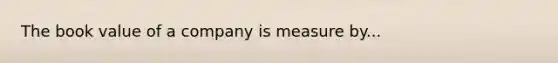 The book value of a company is measure by...