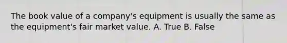 The book value of a company's equipment is usually the same as the equipment's fair market value. A. True B. False