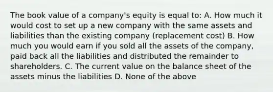 The book value of a company's equity is equal to: A. How much it would cost to set up a new company with the same assets and liabilities than the existing company (replacement cost) B. How much you would earn if you sold all the assets of the company, paid back all the liabilities and distributed the remainder to shareholders. C. The current value on the balance sheet of the assets minus the liabilities D. None of the above