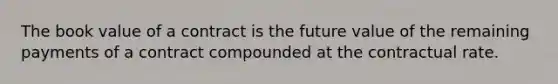 The book value of a contract is the future value of the remaining payments of a contract compounded at the contractual rate.