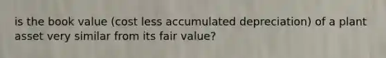 is the book value (cost less accumulated depreciation) of a plant asset very similar from its fair value?