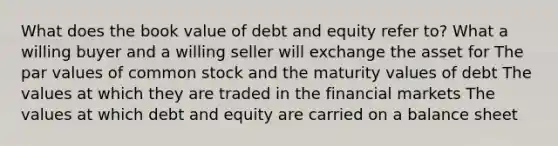 What does the book value of debt and equity refer to? What a willing buyer and a willing seller will exchange the asset for The par values of common stock and the maturity values of debt The values at which they are traded in the financial markets The values at which debt and equity are carried on a balance sheet