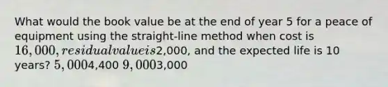 What would the book value be at the end of year 5 for a peace of equipment using the straight-line method when cost is 16,000, residual value is2,000, and the expected life is 10 years? 5,0004,400 9,0003,000