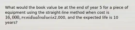 What would the book value be at the end of year 5 for a piece of equipment using the straight-line method when cost is 16,000, residual value is2,000, and the expected life is 10 years?