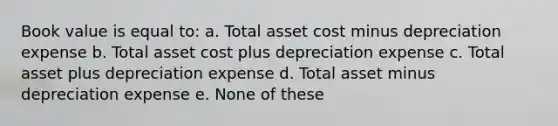 Book value is equal to: a. Total asset cost minus depreciation expense b. Total asset cost plus depreciation expense c. Total asset plus depreciation expense d. Total asset minus depreciation expense e. None of these