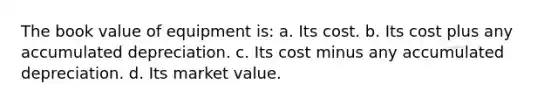 The book value of equipment is: a. Its cost. b. Its cost plus any accumulated depreciation. c. Its cost minus any accumulated depreciation. d. Its market value.