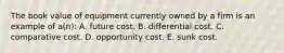 The book value of equipment currently owned by a firm is an example of a(n): A. future cost. B. differential cost. C. comparative cost. D. opportunity cost. E. sunk cost.