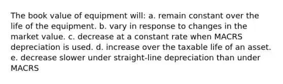 The book value of equipment will: a. remain constant over the life of the equipment. b. vary in response to changes in the market value. c. decrease at a constant rate when MACRS depreciation is used. d. increase over the taxable life of an asset. e. decrease slower under straight-line depreciation than under MACRS