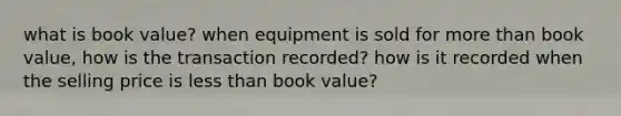 what is book value? when equipment is sold for more than book value, how is the transaction recorded? how is it recorded when the selling price is less than book value?