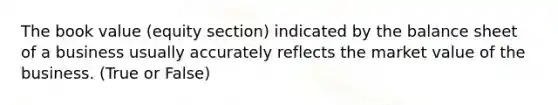 The book value (equity section) indicated by the balance sheet of a business usually accurately reflects the market value of the business. (True or False)