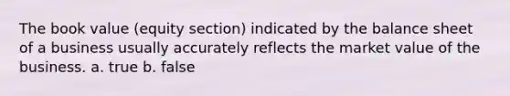 The book value (equity section) indicated by the balance sheet of a business usually accurately reflects the market value of the business. a. true b. false