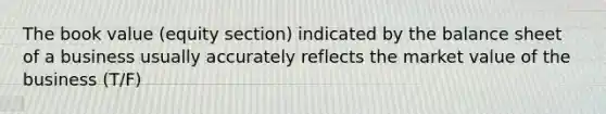 The book value (equity section) indicated by the balance sheet of a business usually accurately reflects the market value of the business (T/F)