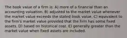 The book value of a firm is: A) more of a financial than an accounting valuation. B) adjusted to the market value whenever the market value exceeds the stated book value. C) equivalent to the firm's market value provided that the firm has some fixed assets. D) based on historical cost. E) generally greater than the market value when fixed assets are included.