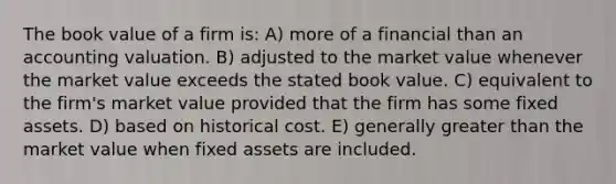 The book value of a firm is: A) more of a financial than an accounting valuation. B) adjusted to the market value whenever the market value exceeds the stated book value. C) equivalent to the firm's market value provided that the firm has some fixed assets. D) based on historical cost. E) generally greater than the market value when fixed assets are included.