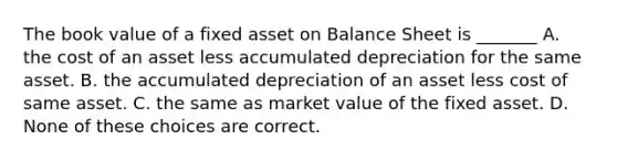 The book value of a fixed asset on Balance Sheet is _______ A. the cost of an asset less accumulated depreciation for the same asset. B. the accumulated depreciation of an asset less cost of same asset. C. the same as market value of the fixed asset. D. None of these choices are correct.