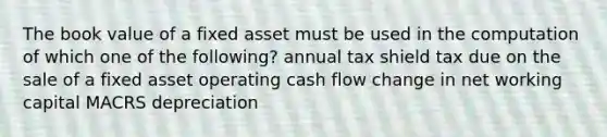 The book value of a fixed asset must be used in the computation of which one of the following? annual tax shield tax due on the sale of a fixed asset operating cash flow change in net working capital MACRS depreciation