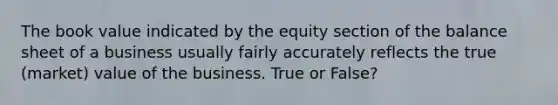 The book value indicated by the equity section of the balance sheet of a business usually fairly accurately reflects the true (market) value of the business. True or False?