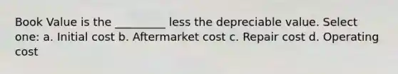 Book Value is the _________ less the depreciable value. Select one: a. Initial cost b. Aftermarket cost c. Repair cost d. Operating cost