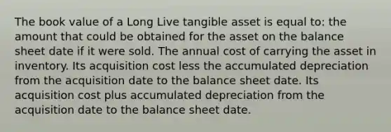 The book value of a Long Live tangible asset is equal to: the amount that could be obtained for the asset on the balance sheet date if it were sold. The annual cost of carrying the asset in inventory. Its acquisition cost less the accumulated depreciation from the acquisition date to the balance sheet date. Its acquisition cost plus accumulated depreciation from the acquisition date to the balance sheet date.