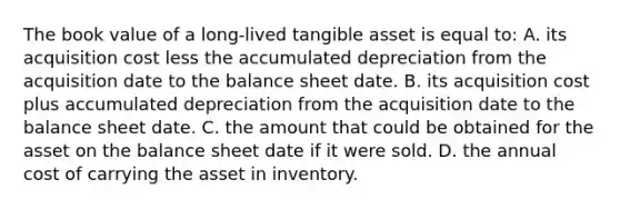 The book value of a long-lived tangible asset is equal to: A. its acquisition cost less the accumulated depreciation from the acquisition date to the balance sheet date. B. its acquisition cost plus accumulated depreciation from the acquisition date to the balance sheet date. C. the amount that could be obtained for the asset on the balance sheet date if it were sold. D. the annual cost of carrying the asset in inventory.