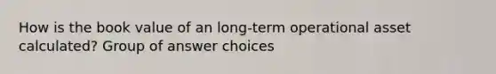 How is the book value of an long-term operational asset calculated? Group of answer choices