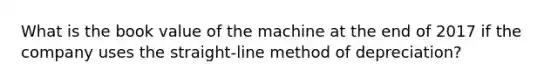 What is the book value of the machine at the end of 2017 if the company uses the​ straight-line method of​ depreciation?