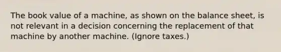 The book value of a machine, as shown on the balance sheet, is not relevant in a decision concerning the replacement of that machine by another machine. (Ignore taxes.)