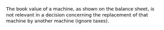 The book value of a machine, as shown on the balance sheet, is not relevant in a decision concerning the replacement of that machine by another machine (ignore taxes).