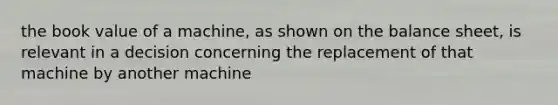 the book value of a machine, as shown on the balance sheet, is relevant in a decision concerning the replacement of that machine by another machine