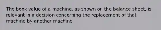 The book value of a machine, as shown on the balance sheet, is relevant in a decision concerning the replacement of that machine by another machine