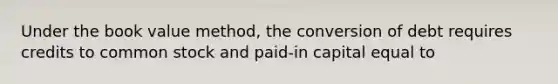 Under the book value method, the conversion of debt requires credits to common stock and paid-in capital equal to