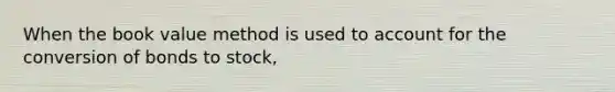 When the book value method is used to account for the conversion of bonds to stock,