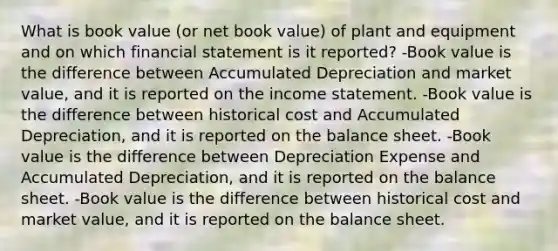 What is book value (or net book value) of plant and equipment and on which financial statement is it reported? -Book value is the difference between Accumulated Depreciation and market value, and it is reported on the <a href='https://www.questionai.com/knowledge/kCPMsnOwdm-income-statement' class='anchor-knowledge'>income statement</a>. -Book value is the difference between historical cost and Accumulated Depreciation, and it is reported on the balance sheet. -Book value is the difference between Depreciation Expense and Accumulated Depreciation, and it is reported on the balance sheet. -Book value is the difference between historical cost and market value, and it is reported on the balance sheet.