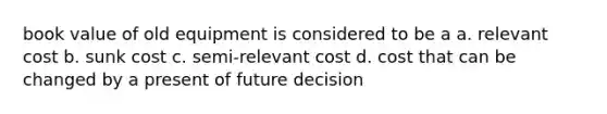 book value of old equipment is considered to be a a. relevant cost b. sunk cost c. semi-relevant cost d. cost that can be changed by a present of future decision