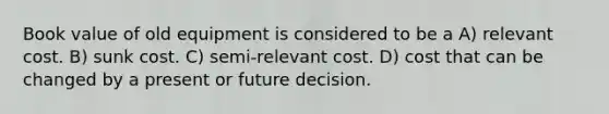 Book value of old equipment is considered to be a A) relevant cost. B) sunk cost. C) semi-relevant cost. D) cost that can be changed by a present or future decision.