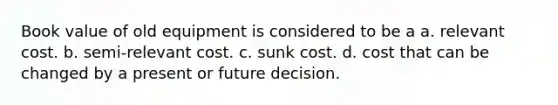 Book value of old equipment is considered to be a a. relevant cost. b. semi-relevant cost. c. sunk cost. d. cost that can be changed by a present or future decision.