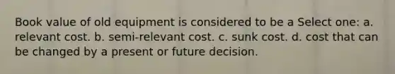 Book value of old equipment is considered to be a Select one: a. relevant cost. b. semi-relevant cost. c. sunk cost. d. cost that can be changed by a present or future decision.