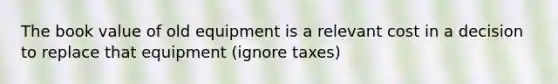 The book value of old equipment is a relevant cost in a decision to replace that equipment (ignore taxes)