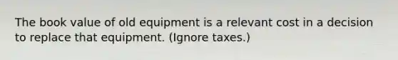 The book value of old equipment is a relevant cost in a decision to replace that equipment. (Ignore taxes.)