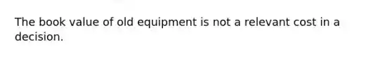 The book value of old equipment is not a relevant cost in a decision.