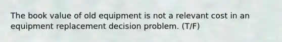 The book value of old equipment is not a relevant cost in an equipment replacement decision problem. (T/F)