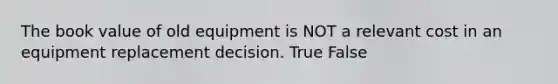 The book value of old equipment is NOT a relevant cost in an equipment replacement decision. True False