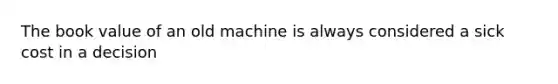 The book value of an old machine is always considered a sick cost in a decision