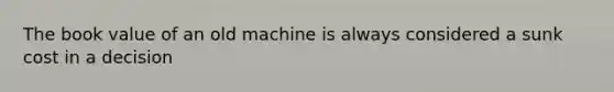 The book value of an old machine is always considered a sunk cost in a decision