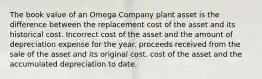 The book value of an Omega Company plant asset is the difference between the replacement cost of the asset and its historical cost. Incorrect cost of the asset and the amount of depreciation expense for the year. proceeds received from the sale of the asset and its original cost. cost of the asset and the accumulated depreciation to date.